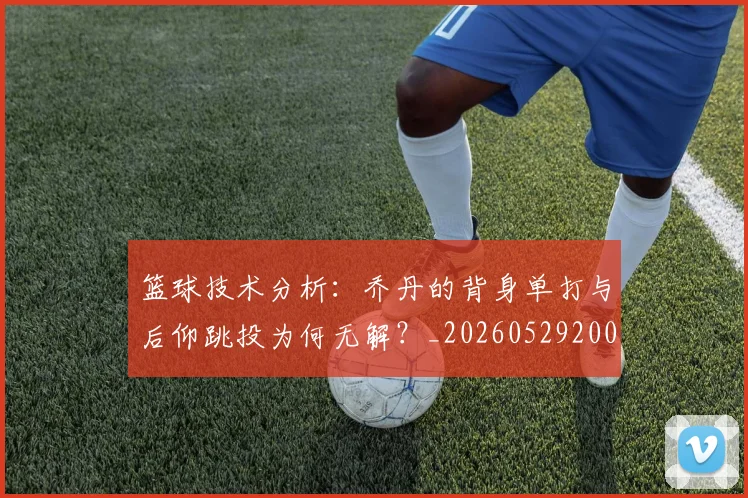 篮球技术分析:乔丹的背身单打与后仰跳投为何无解?_20260529200347_20260708195941
