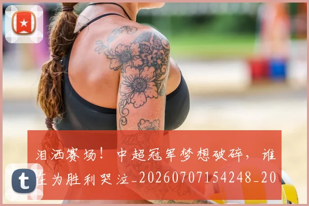 泪洒赛场！中超冠军梦想破碎，谁在为胜利哭泣_20260707154248_20260801173820