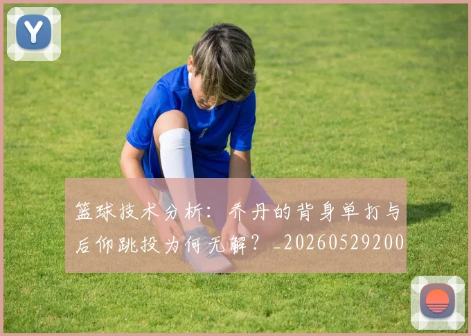 篮球技术分析:乔丹的背身单打与后仰跳投为何无解?_20260529200347_20260803134657