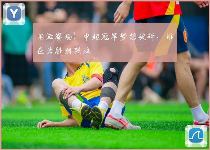 泪洒赛场!中超冠军梦想破碎,谁在为胜利哭泣