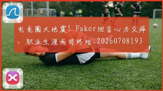 电竞圈大地震!Faker坦言心力交瘁,职业生涯或将终结_20260708193045_20260802162115
